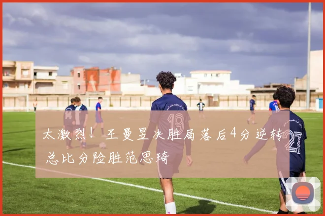 太激烈！王曼昱决胜局落后4分逆转 总比分险胜范思琦