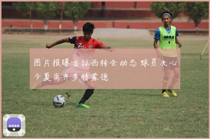 图片报曝吉拉西转会动态 球员决心今夏离开多特蒙德