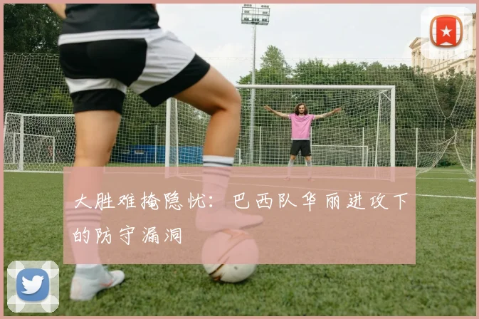 大胜难掩隐忧：巴西队华丽进攻下的防守漏洞