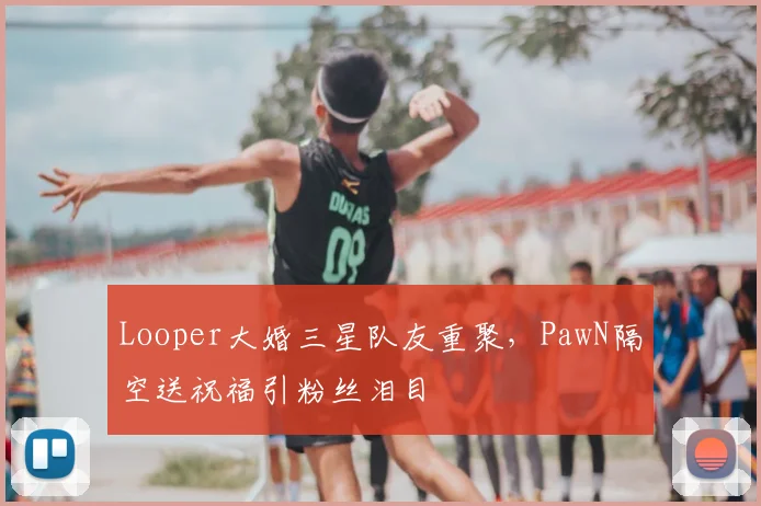 Looper大婚三星队友重聚，PawN隔空送祝福引粉丝泪目