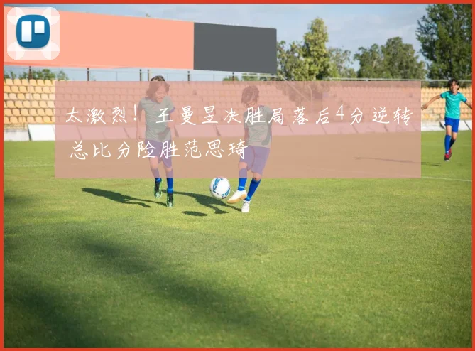 太激烈！王曼昱决胜局落后4分逆转 总比分险胜范思琦