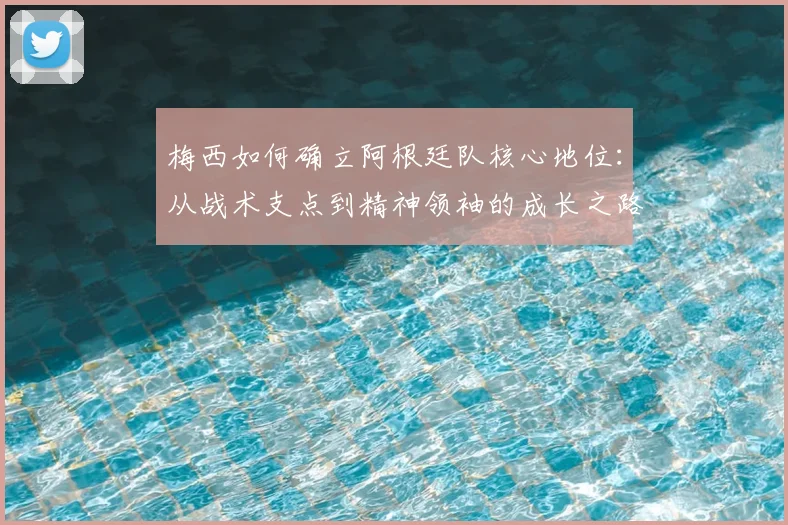 梅西如何确立阿根廷队核心地位：从战术支点到精神领袖的成长之路