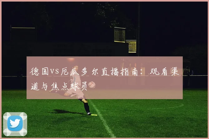 德国vs厄瓜多尔直播指南：观看渠道与焦点球员