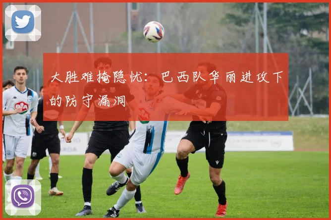 大胜难掩隐忧：巴西队华丽进攻下的防守漏洞