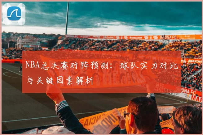 NBA总决赛对阵预测：球队实力对比与关键因素解析