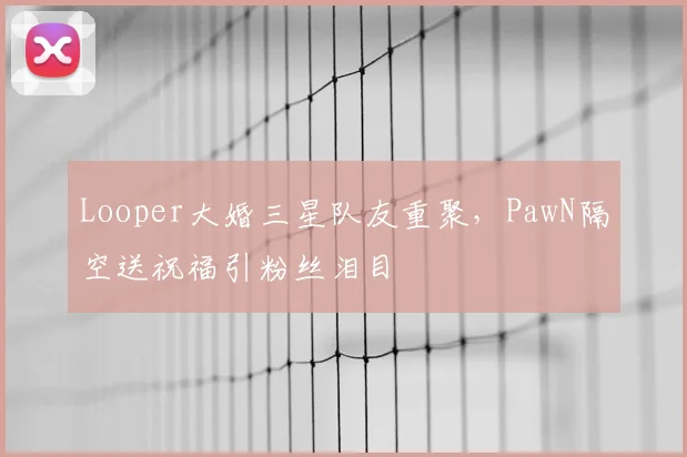 Looper大婚三星队友重聚，PawN隔空送祝福引粉丝泪目