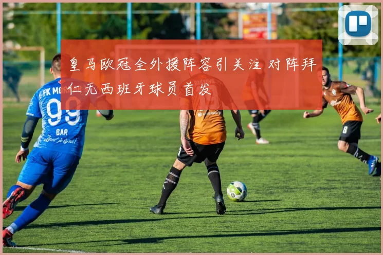 皇马欧冠全外援阵容引关注 对阵拜仁无西班牙球员首发