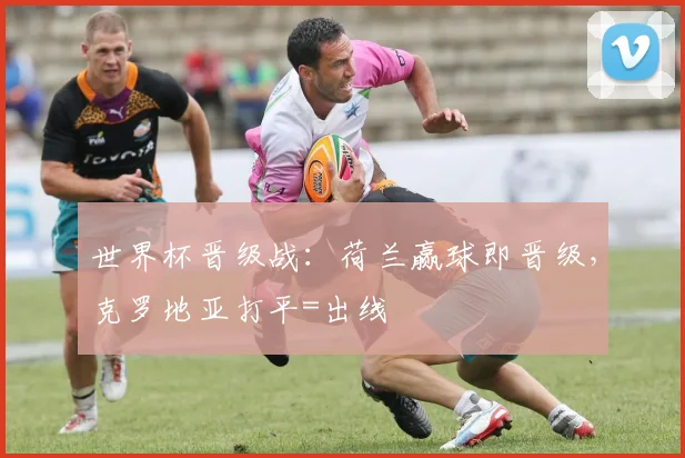 世界杯晋级战：荷兰赢球即晋级，克罗地亚打平=出线