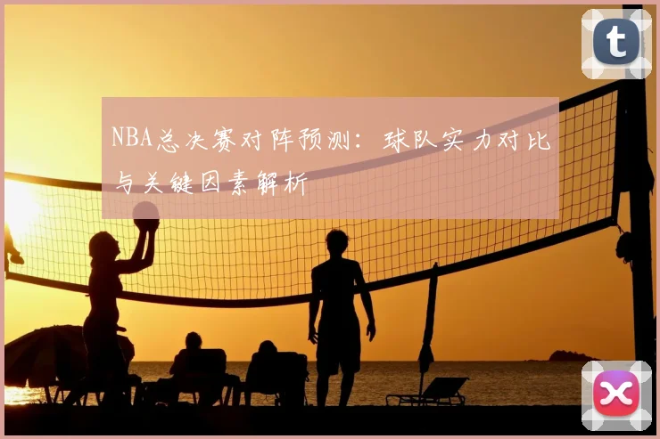 NBA总决赛对阵预测：球队实力对比与关键因素解析