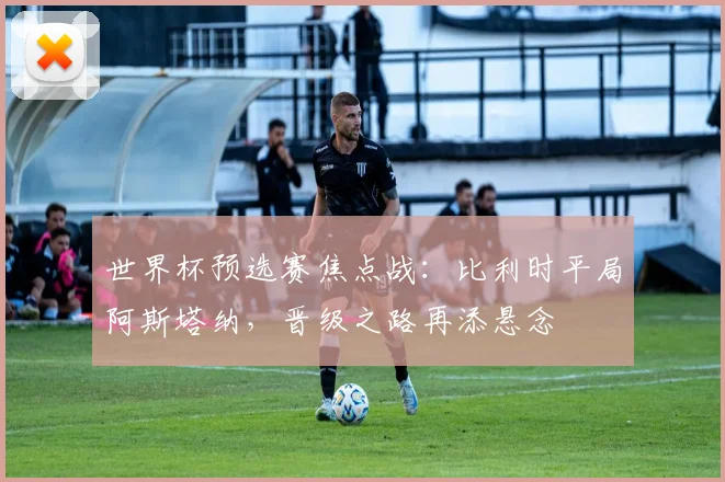 世界杯预选赛焦点战：比利时平局阿斯塔纳，晋级之路再添悬念