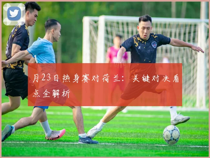月23日热身赛对荷兰：关键对决看点全解析