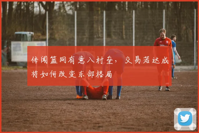 传闻篮网有意八村垒，交易若达成将如何改变东部格局