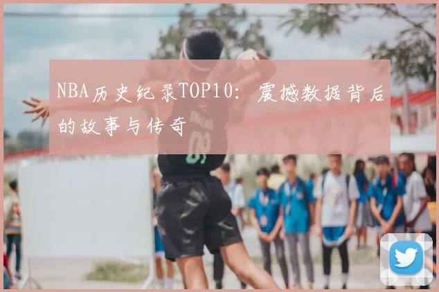 NBA历史纪录TOP10：震撼数据背后的故事与传奇