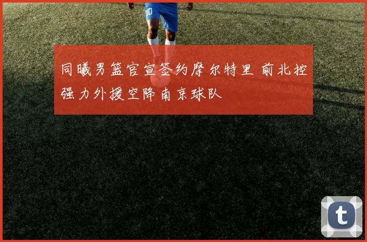 同曦男篮官宣签约摩尔特里 前北控强力外援空降南京球队