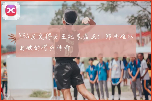 NBA历史得分王纪录盘点：那些难以打破的得分传奇