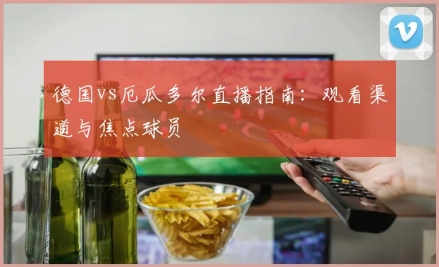 德国vs厄瓜多尔直播指南：观看渠道与焦点球员