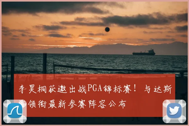 李昊桐获邀出战PGA锦标赛！与达斯汀领衔最新参赛阵容公布
